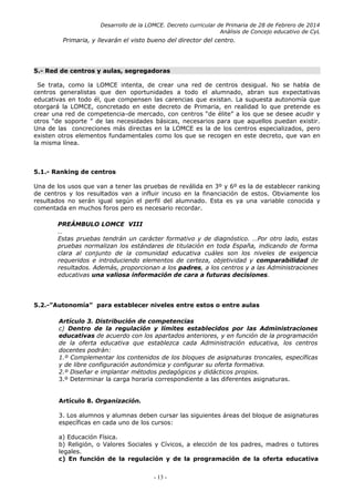 Desarrollo de la LOMCE. Decreto curricular de Primaria de 28 de Febrero de 2014
Análisis de Concejo educativo de CyL
Primaria, y llevarán el visto bueno del director del centro.
5.- Red de centros y aulas, segregadoras
Se trata, como la LOMCE intenta, de crear una red de centros desigual. No se habla de
centros generalistas que den oportunidades a todo el alumnado, abran sus expectativas
educativas en todo él, que compensen las carencias que existan. La supuesta autonomía que
otorgará la LOMCE, concretado en este decreto de Primaria, en realidad lo que pretende es
crear una red de competencia-de mercado, con centros “de élite” a los que se desee acudir y
otros “de soporte ” de las necesidades básicas, necesarios para que aquellos puedan existir.
Una de las concreciones más directas en la LOMCE es la de los centros especializados, pero
existen otros elementos fundamentales como los que se recogen en este decreto, que van en
la misma línea.
5.1.- Ranking de centros
Una de los usos que van a tener las pruebas de reválida en 3º y 6º es la de establecer ranking
de centros y los resultados van a influir incuso en la financiación de estos. Obviamente los
resultados no serán igual según el perfil del alumnado. Esta es ya una variable conocida y
comentada en muchos foros pero es necesario recordar.
PREÁMBULO LOMCE VIII
…
Estas pruebas tendrán un carácter formativo y de diagnóstico. …Por otro lado, estas
pruebas normalizan los estándares de titulación en toda España, indicando de forma
clara al conjunto de la comunidad educativa cuáles son los niveles de exigencia
requeridos e introduciendo elementos de certeza, objetividad y comparabilidad de
resultados. Además, proporcionan a los padres, a los centros y a las Administraciones
educativas una valiosa información de cara a futuras decisiones.
5.2.-”Autonomía” para establecer niveles entre estos o entre aulas
Artículo 3. Distribución de competencias
c) Dentro de la regulación y límites establecidos por las Administraciones
educativas de acuerdo con los apartados anteriores, y en función de la programación
de la oferta educativa que establezca cada Administración educativa, los centros
docentes podrán:
1.º Complementar los contenidos de los bloques de asignaturas troncales, específicas
y de libre configuración autonómica y configurar su oferta formativa.
2.º Diseñar e implantar métodos pedagógicos y didácticos propios.
3.º Determinar la carga horaria correspondiente a las diferentes asignaturas.
Artículo 8. Organización.
3. Los alumnos y alumnas deben cursar las siguientes áreas del bloque de asignaturas
específicas en cada uno de los cursos:
a) Educación Física.
b) Religión, o Valores Sociales y Cívicos, a elección de los padres, madres o tutores
legales.
c) En función de la regulación y de la programación de la oferta educativa
- 13 -
 
