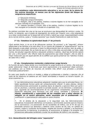 Desarrollo de la LOMCE. Decreto curricular de Primaria de 28 de Febrero de 2014
Análisis de Concejo educativo de CyL
que establezca cada Administración educativa y, en su caso, de la oferta de
los centros docentes, al menos una de las siguientes áreas del bloque de
asignaturas específicas:
1.º Educación Artística.
2.º Segunda Lengua Extranjera.
3.º Religión, sólo si los padres, madres o tutores legales no la han escogido en la
elección indicada en el apartado 3.b).
4.º Valores Sociales y Cívicos, sólo si los padres, madres o tutores legales no la
han escogido en la elección indicada en el apartado 3.b).
Se podrían concretar dos vías en las que se promueve esa desigualdad de centros y aulas. Es
cierto, no obstante, que el grado de segregación de centro por impartir una u otra asignatura
va a estar condicionado por el desarrollo de la CCAA y habrá que exigir responsabilidad a estas
de la red de centros, aulas y “niveles-opciones” que resulte finalmente en cada territorio.
1ª vía.- Establece la optatividad desde 1º de primaria
¿Qué sentido tiene, si no es el de diferenciar centros “de primera” y de “segunda”, ofrecer
optatividad a las familias a los seis años? Es un intento de trasladar la “especialización” que se
dará después a esta edad, comenzar a hacer la diferenciación bien de centros, bien de aulas, o
bien del mismo alumnado. No se trata de que un niño o niña elija una actividad, se trata, nada
menos, de estudiar segundo idioma o educación artística o valores. ¿Qué tipo de familia optará
por una u otra opción? ¿No influirá nada las aspiraciones que estas tengan?. ¿No es esta la
mejor traducción que de aquel párrafo de la LOMCE que quería preservar los “talentos innatos
de cada niño o niña?.
2ª vía.- Complementar contenido y determinar carga horaria
En función de qué y hasta donde va a incrementar la carga horaria en un centro. ¿No será para
poder seleccionar mejor al alumnado que tiene aspiraciones a la excelencia? ¿Qué centros?.
Los públicos con su límite de recursos ¿lo tendrán más difícil? ¿Los privados y privados
financiado públicamente?.
En este caso diseña el centro el modelo y obliga al profesorado a diseñar y ejecutar ¿En el
resto de los objetivos no debiera ser así? Serán actividades a impartir en horario escolar. En
otras ocasiones no.
5. Las Administraciones educativas adoptarán medidas para que la actividad física y la
dieta equilibrada formen parte del comportamiento infantil. A estos efectos, dichas
Administraciones promoverán la práctica diaria de deporte y ejercicio físico por parte
de los alumnos y alumnas durante la jornada escolar, en los términos y condiciones
que, siguiendo las recomendaciones de los organismos competentes, garanticen un
desarrollo adecuado para favorecer una vida activa, saludable y autónoma. El
diseño, coordinación y supervisión de las medidas que a estos efectos se
adopten en el centro educativo, serán asumidos por el profesorado con
cualificación o especialización adecuada en estos ámbitos.
7. En el ámbito de la educación y la seguridad vial, las Administraciones
educativas incorporarán elementos curriculares y promoverán acciones para la mejora
de la convivencia y la prevención de los accidentes de tráfico, con el fin de que el
alumnado conozca sus derechos y deberes como usuario de las vías, en calidad de
peatón, viajero y conductor de bicicletas, respete las normas y señales, y se favorezca
la convivencia, la tolerancia, la prudencia, el autocontrol, el diálogo y la empatía con
actuaciones adecuadas tendentes a evitar los accidentes de tráfico y sus secuelas.
5.3.- Generalización del bilingüe como “separación”
- 14 -
 