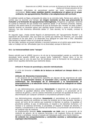 Desarrollo de la LOMCE. Decreto curricular de Primaria de 28 de Febrero de 2014
Análisis de Concejo educativo de CyL
detecten dificultades de aprendizaje podrán ser tanto organizativos como
curriculares. Entre estas medidas podrán considerarse el apoyo en el grupo
ordinario, los agrupamientos flexibles o las adaptaciones del currículo.
En realidad cuando se llega a propuesta de estas no se concreta nada. Parece puro adorno. En
cambio aquí se esconde una trampa: en ningún momento se dice que procurando la
inclusión y la formación de agrupaciones heterogéneas. Pongamos un ejemplo: teniendo
en cuenta la intención de que existan tres optativas desde 1º de Primaria (Francés, Valores,
Artística) ¿No podría darse la circunstancia de que se formaran dos “niveles” en base a ellas?.
Estarían quienes no necesitan apoyo (por ejemplo dando Francés) y quien sí (en Artística o
Valores), con dos itinerarios diferentes desde 1º. Este decreto, no lo impide, ¿incluso lo
alienta?.
En segundo lugar, ¿hasta donde llegaría el planteamiento del “agrupamiento flexible” y la
separación del alumnado?. Hay que tener en cuenta que estamos en Primaria, con una edad
que empieza en los seis años y un desarrollo muy desigual en cada niño o niña. ¿Necesitar
más tiempo es requerir estar en un grupo de refuerzo?.
Por otro lado, tampoco se prevén tiempos y recursos humanos en el centro para poder llevar a
cabo un trabajo con las dificultades (que no es diversidad, aunque lo llame así) .
6.4.- La transversalidad como “escape”
Parece extraño que la LOMCE recurra a la vía de la transversalidad cuando su autor@s han
denostado tanto aquella LOGSE que supuso tanta “catástrofe”. Parece claro, si se lee
atentamente, que es una vía para huir de temáticas como la formación de la ciudadanía y
poder incluir aquellos elementos que realmente desea.
Artículo 9. Proceso de aprendizaje y atención individualizada.
2. A fin de fomentar el hábito de la lectura se dedicará un tiempo diario a la
misma.
Artículo 10. Elementos transversales.
1. Sin perjuicio de su tratamiento específico en algunas de las asignaturas de cada
etapa, la comprensión lectora, la expresión oral y escrita, la comunicación
audiovisual, las Tecnologías de la Información y la Comunicación, el
emprendimiento y la educación cívica y constitucional se trabajarán en todas
las asignaturas.
3. Las Administraciones educativas fomentarán el desarrollo de los valores que
fomenten la igualdad efectiva entre hombres y mujeres y la prevención de la
violencia de género, y de los valores inherentes al principio de igualdad de trato y no
discriminación por cualquier condición o circunstancia personal o social.
Las Administraciones educativas fomentarán el aprendizaje de la prevención y
resolución pacífica de conflictos en todos los ámbitos de la vida personal, familiar y
social, así como de los valores que sustentan la libertad, la justicia, la igualdad, el
pluralismo político, la paz, la democracia, el respeto a los derechos humanos y el
rechazo a la violencia terrorista, la pluralidad, el respeto al Estado de derecho, el
respeto y consideración a las víctimas del terrorismo y la prevención del terrorismo y
de cualquier tipo de violencia.
La programación docente debe comprender en todo caso la prevención de la
violencia de género, de la violencia terrorista y de cualquier forma de violencia,
racismo o xenofobia, incluido el estudio del Holocausto judío como hecho histórico.
Se evitarán los comportamientos y contenidos sexistas y estereotipos que
supongan discriminación.
- 17 -
 