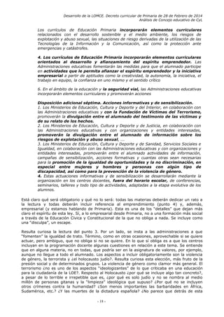 Desarrollo de la LOMCE. Decreto curricular de Primaria de 28 de Febrero de 2014
Análisis de Concejo educativo de CyL
Los currículos de Educación Primaria incorporarán elementos curriculares
relacionados con el desarrollo sostenible y el medio ambiente, los riesgos de
explotación y abuso sexual, las situaciones de riesgo derivadas de la utilización de las
Tecnologías de la Información y la Comunicación, así como la protección ante
emergencias y catástrofes.
4. Los currículos de Educación Primaria incorporarán elementos curriculares
orientados al desarrollo y afianzamiento del espíritu emprendedor. Las
Administraciones educativas fomentarán las medidas para que el alumnado participe
en actividades que le permita afianzar el espíritu emprendedor y la iniciativa
empresarial a partir de aptitudes como la creatividad, la autonomía, la iniciativa, el
trabajo en equipo, la confianza en uno mismo y el sentido crítico
6. En el ámbito de la educación y la seguridad vial, las Administraciones educativas
incorporarán elementos curriculares y promoverán acciones
Disposición adicional séptima. Acciones informativas y de sensibilización.
1. Los Ministerios de Educación, Cultura y Deporte y del Interior, en colaboración con
las Administraciones educativas y con la Fundación de Víctimas del Terrorismo,
promoverán la divulgación entre el alumnado del testimonio de las víctimas y
de su relato de los hechos.
2. Los Ministerios de Educación, Cultura y Deporte y de Justicia, en colaboración con
las Administraciones educativas y con organizaciones y entidades interesadas,
promoverán la divulgación entre el alumnado de información sobre los
riesgos de explotación y abuso sexual, ...
3. Los Ministerios de Educación, Cultura y Deporte y de Sanidad, Servicios Sociales e
Igualdad, en colaboración con las Administraciones educativas y con organizaciones y
entidades interesadas, promoverán entre el alumnado actividades de información,
campañas de sensibilización, acciones formativas y cuantas otras sean necesarias
para la promoción de la igualdad de oportunidades y la no discriminación, en
especial entre mujeres y hombres y personas con algún tipo de
discapacidad, así como para la prevención de la violencia de género.
4. Estas actuaciones informativas y de sensibilización se desarrollarán mediante la
organización en los centros docentes, fuera del horario escolar, de conferencias,
seminarios, talleres y todo tipo de actividades, adaptadas a la etapa evolutiva de los
alumnos.
Está claro qué será obligatorio y qué no lo será: todas las materias deberán dedicar un rato a
la lectura y todas deberán incluir referencia al emprendimiento (punto 4) y, además,
empresarial (y estamos hablando de Primaria). Esta es una de los “detalles” que dejan más
claro el espíritu de esta ley. Sí, a lo empresarial desde Primaria, no a una formación más social
a través de la Educación Cívica y Constitucional de la que no obliga a nada. Se incluye como
una “disculpa”, un escape.
Resulta curiosa la lectura del punto 3. Por un lado, se insta a las administraciones a que
“fomenten” la igualdad de trato. Término, como en otras ocasiones, aprovechable si se quiere
actuar, pero ambiguo, que no obliga si no se quiere. En lo que sí obliga es a que los centros
incluyan en la programación docente algunas cuestiones en relación a este tema. Se entiende
que en alguna materia, no en todas, que podría ser en la asignatura de valores, por ejemplo,
aunque no llegue a todo el alumnado. Los aspectos a incluir obligatoriamente son la violencia
de género, la terrorista y ¿el holocausto judío?. Resulta curiosa esta elección, más fruto de la
presión social y de determinados grupos. La violencia de género como clamor más general. El
terrorismo ¿no es uno de los aspectos “ideologizantes” de lo que criticaba en una educación
para la ciudadanía de la LOE?. Respecto al Holocausto ¿por qué se incluye algo tan concreto?,
a pesar de lo terrible e irrepetible que es, ¿por qué es solo judío y no se nombra al medio
millón de personas gitanas y la “limpieza” ideológica que supuso? ¿Por qué no se incluyen
otros crímenes contra la humanidad? ¿Son menos importantes las barbaridades en África,
Sudamérica, etc.? ¿Y las muertes de la dictadura española? ¿No parece que detrás de esta
- 18 -
 