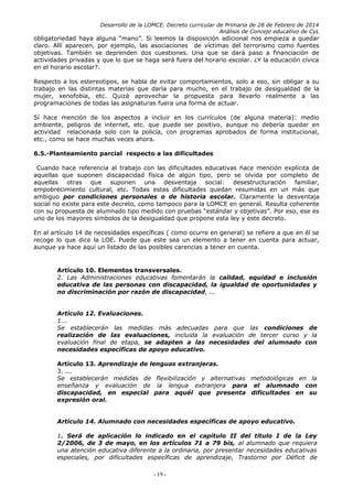 Desarrollo de la LOMCE. Decreto curricular de Primaria de 28 de Febrero de 2014
Análisis de Concejo educativo de CyL
obligatoriedad haya alguna “mano”. Si leemos la disposición adicional nos empieza a quedar
claro. Allí aparecen, por ejemplo, las asociaciones de víctimas del terrorismo como fuentes
objetivas. También se deprenden dos cuestiones. Una que se dará paso a financiación de
actividades privadas y que lo que se haga será fuera del horario escolar. ¿Y la educación cívica
en el horario escolar?.
Respecto a los estereotipos, se habla de evitar comportamientos, solo a eso, sin obligar a su
trabajo en las distintas materias que daría para mucho, en el trabajo de desigualdad de la
mujer, xenofobia, etc. Quizá aprovechar la propuesta para llevarlo realmente a las
programaciones de todas las asignaturas fuera una forma de actuar.
Sí hace mención de los aspectos a incluir en los currículos (de alguna materia): medio
ambiente, peligros de internet, etc. que puede ser positivo, aunque no debería quedar en
actividad relacionada solo con la policía, con programas aprobados de forma institucional,
etc., como se hace muchas veces ahora.
6.5.-Planteamiento parcial respecto a las dificultades
Cuando hace referencia al trabajo con las dificultades educativas hace mención explícita de
aquellas que suponen discapacidad física de algún tipo, pero se olvida por completo de
aquellas otras que suponen una desventaja social: desestructuración familiar,
empobrecimiento cultural, etc. Todas estas dificultades quedan resumidas en un más que
ambiguo por condiciones personales o de historia escolar. Claramente la desventaja
social no existe para este decreto, como tampoco para la LOMCE en general. Resulta coherente
con su propuesta de alumnado tipo medido con pruebas “estándar y objetivas”. Por eso, ese es
uno de los mayores símbolos de la desigualdad que propone esta ley y este decreto.
En al artículo 14 de necesidades específicas ( como ocurre en general) se refiere a que en él se
recoge lo que dice la LOE. Puede que este sea un elemento a tener en cuenta para actuar,
aunque ya hace aquí un listado de las posibles carencias a tener en cuenta.
Artículo 10. Elementos transversales.
2. Las Administraciones educativas fomentarán la calidad, equidad e inclusión
educativa de las personas con discapacidad, la igualdad de oportunidades y
no discriminación por razón de discapacidad, ...
Artículo 12. Evaluaciones.
1...
Se establecerán las medidas más adecuadas para que las condiciones de
realización de las evaluaciones, incluida la evaluación de tercer curso y la
evaluación final de etapa, se adapten a las necesidades del alumnado con
necesidades específicas de apoyo educativo.
Artículo 13. Aprendizaje de lenguas extranjeras.
3. ...
Se establecerán medidas de flexibilización y alternativas metodológicas en la
enseñanza y evaluación de la lengua extranjera para el alumnado con
discapacidad, en especial para aquél que presenta dificultades en su
expresión oral.
Artículo 14. Alumnado con necesidades específicas de apoyo educativo.
1. Será de aplicación lo indicado en el capítulo II del título I de la Ley
2/2006, de 3 de mayo, en los artículos 71 a 79 bis, al alumnado que requiera
una atención educativa diferente a la ordinaria, por presentar necesidades educativas
especiales, por dificultades específicas de aprendizaje, Trastorno por Déficit de
- 19 -
 
