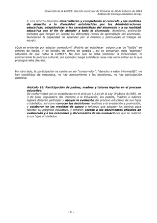 Desarrollo de la LOMCE. Decreto curricular de Primaria de 28 de Febrero de 2014
Análisis de Concejo educativo de CyL
2. Los centros docentes desarrollarán y completarán el currículo y las medidas
de atención a la diversidad establecidas por las Administraciones
educativas, adaptándolas a las características del alumnado y a su realidad
educativa con el fin de atender a todo el alumnado. Asimismo, arbitrarán
métodos que tengan en cuenta los diferentes ritmos de aprendizaje del alumnado,
favorezcan la capacidad de aprender por sí mismos y promuevan el trabajo en
equipo.
¿Qué se entiende por adaptar curriculum? ¿Podría ser establecer asignaturas de “list@s” en
centros de list@s, y de tont@s en centro de tont@s , así se conservan esos “talentos”
naturales de que habla la LOMCE?. No dice que se deba potenciar la inclusividad, ni
contrarrestar la pobreza cultural, por ejemplo; luego establecer esas vías sería entrar en lo que
propugna este decreto.
Por otro lado, la participación se centra en ser “consumidor”: “derecho a estar informad@”, no
hay posibilidad de respuesta, no hay acercamiento a las decisiones, no hay participación
colectiva
Artículo 16. Participación de padres, madres y tutores legales en el proceso
educativo.
De conformidad con lo establecido en el artículo 4.2.e) de la Ley Orgánica 8/1985, de
3 de julio, reguladora del Derecho a la Educación, los padres, madres o tutores
legales deberán participar y apoyar la evolución del proceso educativo de sus hijos
o tutelados, así como conocer las decisiones relativas a la evaluación y promoción,
y colaborar en las medidas de apoyo o refuerzo que adopten los centros para
facilitar su progreso educativo, y tendrán acceso a los documentos oficiales de
evaluación y a los exámenes y documentos de las evaluaciones que se realicen
a sus hijos o tutelados.
- 21 -
 
