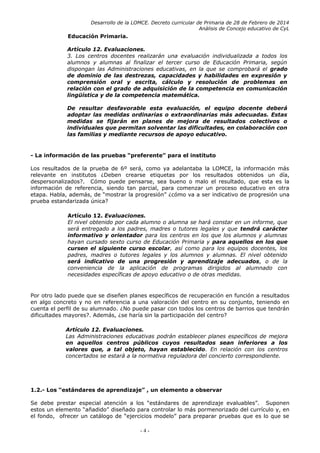 Desarrollo de la LOMCE. Decreto curricular de Primaria de 28 de Febrero de 2014
Análisis de Concejo educativo de CyL
Educación Primaria.
Artículo 12. Evaluaciones.
3. Los centros docentes realizarán una evaluación individualizada a todos los
alumnos y alumnas al finalizar el tercer curso de Educación Primaria, según
dispongan las Administraciones educativas, en la que se comprobará el grado
de dominio de las destrezas, capacidades y habilidades en expresión y
comprensión oral y escrita, cálculo y resolución de problemas en
relación con el grado de adquisición de la competencia en comunicación
lingüística y de la competencia matemática.
De resultar desfavorable esta evaluación, el equipo docente deberá
adoptar las medidas ordinarias o extraordinarias más adecuadas. Estas
medidas se fijarán en planes de mejora de resultados colectivos o
individuales que permitan solventar las dificultades, en colaboración con
las familias y mediante recursos de apoyo educativo.
- La información de las pruebas “preferente” para el instituto
Los resultados de la prueba de 6º será, como ya adelantaba la LOMCE, la información más
relevante en institutos ¿Deben crearse etiquetas por los resultados obtenidos un día,
despersonalizados?. Cómo puede pensarse, sea bueno o malo el resultado, que esta es la
información de referencia, siendo tan parcial, para comenzar un proceso educativo en otra
etapa. Habla, además, de “mostrar la progresión” ¿cómo va a ser indicativo de progresión una
prueba estandarizada única?
Artículo 12. Evaluaciones.
El nivel obtenido por cada alumno o alumna se hará constar en un informe, que
será entregado a los padres, madres o tutores legales y que tendrá carácter
informativo y orientador para los centros en los que los alumnos y alumnas
hayan cursado sexto curso de Educación Primaria y para aquellos en los que
cursen el siguiente curso escolar, así como para los equipos docentes, los
padres, madres o tutores legales y los alumnos y alumnas. El nivel obtenido
será indicativo de una progresión y aprendizaje adecuados, o de la
conveniencia de la aplicación de programas dirigidos al alumnado con
necesidades específicas de apoyo educativo o de otras medidas.
Por otro lado puede que se diseñen planes específicos de recuperación en función a resultados
en algo concreto y no en referencia a una valoración del centro en su conjunto, teniendo en
cuenta el perfil de su alumnado. ¿No puede pasar con todos los centros de barrios que tendrán
dificultades mayores?. Además, ¿se haría sin la participación del centro?
Artículo 12. Evaluaciones.
Las Administraciones educativas podrán establecer planes específicos de mejora
en aquellos centros públicos cuyos resultados sean inferiores a los
valores que, a tal objeto, hayan establecido. En relación con los centros
concertados se estará a la normativa reguladora del concierto correspondiente.
1.2.- Los “estándares de aprendizaje” , un elemento a observar
Se debe prestar especial atención a los “estándares de aprendizaje evaluables”. Suponen
estos un elemento “añadido” diseñado para controlar lo más pormenorizado del currículo y, en
el fondo, ofrecer un catálogo de “ejercicios modelo” para preparar pruebas que es lo que se
- 4 -
 