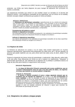 Desarrollo de la LOMCE. Decreto curricular de Primaria de 28 de Febrero de 2014
Análisis de Concejo educativo de CyL
pretende. Las CCAA, por tanto disponen de poco margen de aplicación del currículum en
cuanto a contenido.
Las asignaturas troncales que entran en esa reválida vienen ya cerradas en el decreto del
Gobierno central y los estándares evaluables de las específicas, aun sin entrar en la reválida,
también (excepto religión confesional que queda en manos privadas).
Artículo 2. Definiciones.
e) Estándares de aprendizaje evaluables: especificaciones de los criterios de evaluación
que permiten definir los resultados de aprendizaje, y que concretan lo que el alumno debe
saber, comprender y saber hacer en cada asignatura; deben ser observables, medibles y
evaluables y permitir graduar el rendimiento o logro alcanzado. Su diseño debe contribuir y
facilitar el diseño de pruebas estandarizadas y comparables.
Competencias del gobierno central
Artículo 4. Asignaturas troncales.
Los contenidos comunes, los criterios de evaluación y los estándares de aprendizaje evaluables
de las áreas troncales de la Educación Primaria se recogen en el anexo I.
Artículo 5. Asignaturas específicas.
Los criterios de evaluación y los estándares de aprendizaje evaluables de las áreas específicas
de la Educación Primaria se recogen en el anexo II.
1.3.-Ruptura de ciclos
La Primaria se estructura en cursos y no en ciclos. Esto tendrá repercusión en muchos
aspectos (agrupaciones, seguimiento del profesorado con cada curso, etc.). Así por ejemplo, se
anuncia que puede repetirse una vez, pero ahora será tras cada curso, es decir, desde 1º de
Primaria.
Supone la imposición de ritmos únicos de aprendizaje y maduración. Algo absurdo, sobre todo,
a los seis años. Esas diferencias de ritmos se van a traducir en repeticiones, “etiquetas” a
determinado alumnado etc. Eso además de no disponer de un profesor o profesora tutora a lo
largo de dos años para hacerle un seguimiento más cercano.
Artículo 8. Organización.
1.- La etapa de Educación Primaria comprende seis cursos académicos, que se
cursarán ordinariamente entre los seis y los doce años de edad, y se organiza
en áreas, que tendrán un carácter global e integrador.
Artículo 11. Promoción.
1. El alumno o alumna accederá al curso o etapa siguiente siempre que se
considere que ha logrado los objetivos de la etapa o los que correspondan al
curso realizado, y que ha alcanzado el grado de adquisición de las competencias
correspondientes. De no ser así, podrá repetir una sola vez durante la etapa, con un plan
específico de refuerzo o recuperación y apoyo, que será organizado por los centros
docentes de acuerdo con lo que establezcan las Administraciones educativas.
La repetición se considerará una medida de carácter excepcional y se tomará tras haber
agotado el resto de medidas ordinarias de refuerzo y apoyo para solventar las
dificultades de aprendizaje del alumno.
1.4.- Desprecio a la cultura y lengua propia
- 5 -
 