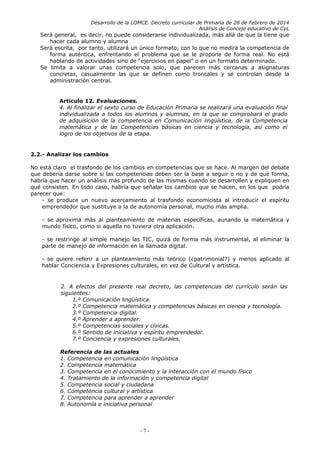 Desarrollo de la LOMCE. Decreto curricular de Primaria de 28 de Febrero de 2014
Análisis de Concejo educativo de CyL
Será general, es decir, no puede considerarse individualizada, más allá de que la tiene que
hacer cada alumno y alumna
Será escrita, por tanto, utilizará un único formato, con lo que no medirá la competencia de
forma auténtica, enfrentando el problema que se le propone de forma real. No está
hablando de actividades sino de “ejercicios en papel” o en un formato determinado.
Se limita a valorar unas competencia solo, que parecen más cercanas a asignaturas
concretas, casualmente las que se definen como troncales y se controlan desde la
administración central.
Artículo 12. Evaluaciones.
4. Al finalizar el sexto curso de Educación Primaria se realizará una evaluación final
individualizada a todos los alumnos y alumnas, en la que se comprobará el grado
de adquisición de la competencia en Comunicación lingüística, de la Competencia
matemática y de las Competencias básicas en ciencia y tecnología, así como el
logro de los objetivos de la etapa.
2.2.- Analizar los cambios
No está claro el trasfondo de los cambios en competencias que se hace. Al margen del debate
que debería darse sobre si las competencias deben ser la base a seguir o no y de qué forma,
habría que hacer un análisis más profundo de las mismas cuando se desarrollen y expliquen en
qué consisten. En todo caso, habría que señalar los cambios que se hacen, en los que podría
parecer que:
- se produce un nuevo acercamiento al trasfondo economicista al introducir el espíritu
emprendedor que sustituye a la de autonomía personal, mucho más amplia.
- se aproxima más al planteamiento de materias específicas, aunando la matemática y
mundo físico, como si aquella no tuviera otra aplicación.
- se restringe al simple manejo las TIC, quizá de forma más instrumental, al eliminar la
parte de manejo de información en la llamada digital.
- se quiere referir a un planteamiento más teórico (¿patrimonial?) y menos aplicado al
hablar Conciencia y Expresiones culturales, en vez de Cultural y artística.
2. A efectos del presente real decreto, las competencias del currículo serán las
siguientes:
1.º Comunicación lingüística.
2.º Competencia matemática y competencias básicas en ciencia y tecnología.
3.º Competencia digital.
4.º Aprender a aprender.
5.º Competencias sociales y cívicas.
6.º Sentido de iniciativa y espíritu emprendedor.
7.º Conciencia y expresiones culturales.
Referencia de las actuales
1. Competencia en comunicación lingüística
2. Competencia matemática
3. Competencia en el conocimiento y la interacción con el mundo físico
4. Tratamiento de la información y competencia digital
5. Competencia social y ciudadana
6. Competencia cultural y artística
7. Competencia para aprender a aprender
8. Autonomía e iniciativa personal
- 7 -
 