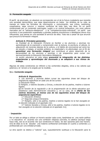 Desarrollo de la LOMCE. Decreto curricular de Primaria de 28 de Febrero de 2014
Análisis de Concejo educativo de CyL
3.- Formación sesgada
El perfil de alumnado, en absoluto se corresponde con el de la futura ciudadanía que necesita
una sociedad democrática, que sepa desenvolverse en todos los ámbitos de su vida, se
maneje en todos los formatos de información y comunicación, sea crítica, autónoma,
cooperadora, sepa convivir y resolver conflictos de todo tipo, sea libre. Es un perfil
condicionado por un contenido restringido, sujeto a un control exhaustivo, con unos valores
marcados por el “esfuerzo-obediencia” y la “competencia-éxito-individual”. Un perfil que
conviene a una pretensión supeditada a grandes poderes económicos e ideológicos ahora muy
influyentes, que piense en una sociedad al servicio de ellos. Todo eso a pesar de que anuncie
que procura la formación integral.
Artículo 6. Principios generales.
La finalidad de la Educación Primaria es facilitar a los alumnos y alumnas los
aprendizajes de la expresión y comprensión oral, la lectura, la escritura, el cálculo, la
adquisición de nociones básicas de la cultura, y el hábito de convivencia así como los
de estudio y trabajo, el sentido artístico, la creatividad y la afectividad, con el fin de
garantizar una formación integral que contribuya al pleno desarrollo de la
personalidad de los alumnos y alumnas y de prepararlos para cursar con
aprovechamiento la Educación Secundaria Obligatoria.
La acción educativa en esta etapa procurará la integración de las distintas
experiencias y aprendizajes del alumnado y se adaptará a sus ritmos de
trabajo.
Algunas de estas condiciones se refieren a los contenidos elegidos, otros a los valores que
potencia y el tercero a lo exigido por la reválida .
3.1.- Contenido sesgado
Artículo 8. Organización.
3. Los alumnos y alumnas deben cursar las siguientes áreas del bloque de
asignaturas específicas en cada uno de los cursos:
a) Educación Física.
b) Religión, o Valores Sociales y Cívicos, a elección de los padres, madres o tutores
legales.
c) En función de la regulación y de la programación de la oferta educativa que
establezca cada Administración educativa y, en su caso, de la oferta de los
centros docentes, al menos una de las siguientes áreas del bloque de
asignaturas específicas:
1.º Educación Artística.
2.º Segunda Lengua Extranjera.
3.º Religión, sólo si los padres, madres o tutores legales no la han escogido en
la elección indicada en el apartado 3.b).
4.º Valores Sociales y Cívicos, sólo si los padres, madres o tutores legales no la
han escogido en la elección indicada en el apartado 3.b).
- Imposición
Por un lado se obliga a utilizar un horario escolar cada curso, basándose en una razón política
y no educativa: el acuerdo con una confesión religiosa concreta, la católica (aunque luego
haya más, ese es el acuerdo raíz que condiciona el resto). Se dan opciones para ese horario.
Una de ellas es la de estudiar una materia confesional controlada en cuanto a contenido y a
profesorado por una entidad privada.
La otra opción se dedica a “valores” que, supuestamente sustituye a la Educación para la
- 8 -
 