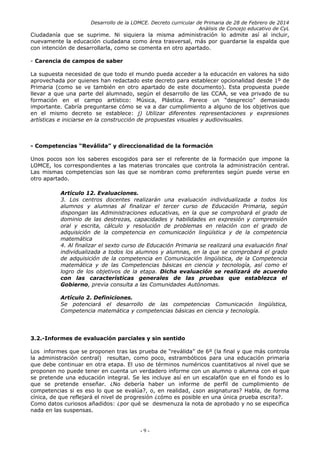 Desarrollo de la LOMCE. Decreto curricular de Primaria de 28 de Febrero de 2014
Análisis de Concejo educativo de CyL
Ciudadanía que se suprime. Ni siquiera la misma administración lo admite así al incluir,
nuevamente la educación ciudadana como área trasversal, más por guardarse la espalda que
con intención de desarrollarla, como se comenta en otro apartado.
- Carencia de campos de saber
La supuesta necesidad de que todo el mundo pueda acceder a la educación en valores ha sido
aprovechada por quienes han redactado este decreto para establecer opcionalidad desde 1º de
Primaria (como se ve también en otro apartado de este documento). Esta propuesta puede
llevar a que una parte del alumnado, según el desarrollo de las CCAA, se vea privado de su
formación en el campo artístico: Música, Plástica. Parece un “desprecio” demasiado
importante. Cabría preguntarse cómo se va a dar cumplimiento a alguno de los objetivos que
en el mismo decreto se establece: j) Utilizar diferentes representaciones y expresiones
artísticas e iniciarse en la construcción de propuestas visuales y audiovisuales.
- Competencias “Reválida” y direccionalidad de la formación
Unos pocos son los saberes escogidos para ser el referente de la formación que impone la
LOMCE, los correspondientes a las materias troncales que controla la administración central.
Las mismas competencias son las que se nombran como preferentes según puede verse en
otro apartado.
Artículo 12. Evaluaciones.
3. Los centros docentes realizarán una evaluación individualizada a todos los
alumnos y alumnas al finalizar el tercer curso de Educación Primaria, según
dispongan las Administraciones educativas, en la que se comprobará el grado de
dominio de las destrezas, capacidades y habilidades en expresión y comprensión
oral y escrita, cálculo y resolución de problemas en relación con el grado de
adquisición de la competencia en comunicación lingüística y de la competencia
matemática
4. Al finalizar el sexto curso de Educación Primaria se realizará una evaluación final
individualizada a todos los alumnos y alumnas, en la que se comprobará el grado
de adquisición de la competencia en Comunicación lingüística, de la Competencia
matemática y de las Competencias básicas en ciencia y tecnología, así como el
logro de los objetivos de la etapa. Dicha evaluación se realizará de acuerdo
con las características generales de las pruebas que establezca el
Gobierno, previa consulta a las Comunidades Autónomas.
Artículo 2. Definiciones.
Se potenciará el desarrollo de las competencias Comunicación lingüística,
Competencia matemática y competencias básicas en ciencia y tecnología.
3.2.-Informes de evaluación parciales y sin sentido
Los informes que se proponen tras las prueba de “reválida” de 6º (la final y que más controla
la administración central) resultan, como poco, estrambóticos para una educación primaria
que debe continuar en otra etapa. El uso de términos numéricos cuantitativos al nivel que se
proponen no puede tener en cuenta un verdadero informe con un alumno o alumna con el que
se pretende una educación integral. Se les incluye así en un escalafón que en el fondo es lo
que se pretende enseñar. ¿No debería haber un informe de perfil de cumplimiento de
competencias si es eso lo que se evalúa?, o, en realidad, ¿son asignaturas? Habla, de forma
cínica, de que reflejará el nivel de progresión ¿cómo es posible en una única prueba escrita?.
Como datos curiosos añadidos: ¿por qué se desmenuza la nota de aprobado y no se especifica
nada en las suspensas.
- 9 -
 