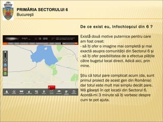 PRIMĂRIA SECTORULUI 6 Bucureşti De ce exist eu, Infochioşcul din 6 ? Exist ă  două motive puternice pentru care am fost creat: - să îţi ofer o imagine mai completă şi mai exactă asupra comunităţii din Sectorul 6 şi  - să îţi ofer posibilitatea de a efectua plăţile către bugetul local direct. Adică aici, prin mine.  Ştiu că totul pare complicat acum (da, sunt primul proiect de acest gen din România) dar totul este mult mai simplu decât pare.  Mă găseşti în opt locaţii din Sectorul 6.  Acordă-mi 3 minute să îţi vorbesc despre cum te pot ajuta.  