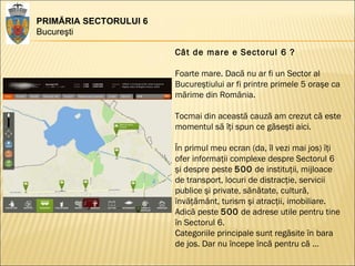 PRIMĂRIA SECTORULUI 6 Bucureşti Cât de mare e Sectorul 6 ? Foarte mare. Dacă nu ar fi un Sector al Bucureştiului ar fi printre primele 5 oraşe ca mărime din România.  Tocmai din această cauză am crezut că este momentul să îţi spun ce găseşti aici.  În primul meu ecran (da, îl vezi mai jos) îţi ofer informaţii complexe despre Sectorul 6 şi despre peste  500  de instituţii, mijloace de transport, locuri de distracţie, servicii publice şi private, sănătate, cultură, învăţământ, turism şi atracţii, imobiliare. Adică peste  500  de adrese utile pentru tine în Sectorul 6.  Categoriile principale sunt regăsite în bara de jos. Dar nu începe încă pentru că … 