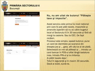PRIMĂRIA SECTORULUI 6 Bucureşti Nu, nu am uitat de butonul “Plăteşte taxe şi impozite”. Acest serviciu este primul la nivel naţional prin care îţi poţi plăti taxele, impozitele şi amenzile (sperăm să nu ai) către bugetul local al Sectorului 6 în 30 secunde şi fără să mergi la casierie. Sau la CEC. De fapt nicăieri.  Procesul este simplu: apasă butonul, pune un card de identitate pe scanerul din dreapta jos şi … gata, afli cât/ce ai de plată.  Selectează ce vrei să plăteşti şi … introdu un card bancar în POS-ul aflat lângă tastatura mea. Introdu PIN-ul şi ia chitanţa.  Ai plătit taxele deja !  Totul în siguranţă şi în maxim 30 secunde.  Dacă ai dubii, sună-ne.  