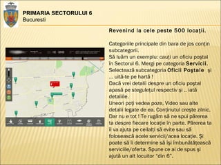 PRIMARIA SECTORULUI 6 Bucuresti Revenind la cele peste 500 locaţii. Categoriile principale din bara de jos conţin subcategorii.  Să luăm un exemplu: cauţi un oficiu poştal în Sectorul 6. Mergi pe categoria  Servicii .  Selectează subcategoria  Oficii Poştale  şi … uită-te pe hartă ! Dacă vrei detalii despre un oficiu poştal apasă pe steguleţul respectiv şi .. iată detaliile.  Uneori poţi vedea poze, Video sau alte detalii legate de ea. Conţinutul creşte zilnic. Dar nu e tot ! Te rugăm să ne spui părerea ta despre fiecare locaţie în parte. Părerea ta îi va ajuta pe ceilalţi să evite sau să folosească acele servicii/acea locaţie. Şi poate să îi determine să îşi îmbunătăţească serviciile/oferta. Spune ce ai de spus şi ajută un alt locuitor “din 6”.  