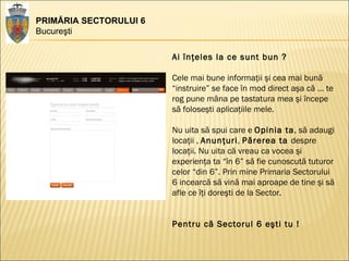 PRIMĂRIA SECTORULUI 6 Bucureşti Ai înţeles la ce sunt bun ? Cele mai bune informaţii şi cea mai bună “instruire” se face în mod direct aşa că … te rog pune mâna pe tastatura mea şi începe să foloseşti aplicaţiile mele.  Nu uita să spui care e  Opinia ta , să adaugi locaţii ,  Anunţuri ,  Părerea ta  despre locaţii. Nu uita că vreau ca vocea şi experienţa ta “în 6” să fie cunoscută tuturor celor “din 6”. Prin mine Primaria Sectorului 6 incearcă să vină mai aproape de tine şi să afle ce îţi doreşti de la Sector.  Pentru că Sectorul 6 eşti tu !  