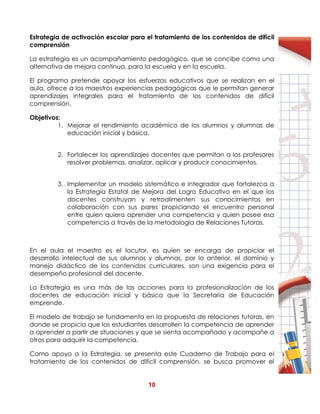 10
Estrategia de activación escolar para el tratamiento de los contenidos de difícil
comprensión
La estrategia es un acompañamiento pedagógico, que se concibe como una
alternativa de mejora continua, para la escuela y en la escuela.
El programa pretende apoyar los esfuerzos educativos que se realizan en el
aula, ofrece a los maestros experiencias pedagógicas que le permitan generar
aprendizajes integrales para el tratamiento de los contenidos de difícil
comprensión.
Objetivos:
1. Mejorar el rendimiento académico de los alumnos y alumnas de
educación inicial y básica.
2. Fortalecer los aprendizajes docentes que permitan a los profesores
resolver problemas, analizar, aplicar y producir conocimientos.
3. Implementar un modelo sistemático e integrador que fortalezca a
la Estrategia Estatal de Mejora del Logro Educativo en el que los
docentes construyan y retroalimenten sus conocimientos en
colaboración con sus pares propiciando el encuentro personal
entre quien quiera aprender una competencia y quien posee esa
competencia a través de la metodología de Relaciones Tutoras.
En el aula el maestro es el locutor, es quien se encarga de propiciar el
desarrollo intelectual de sus alumnos y alumnas, por lo anterior, el dominio y
manejo didáctico de los contenidos curriculares, son una exigencia para el
desempeño profesional del docente.
La Estrategia es una más de las acciones para la profesionalización de los
docentes de educación inicial y básica que la Secretaría de Educación
emprende.
El modelo de trabajo se fundamenta en la propuesta de relaciones tutoras, en
donde se propicia que los estudiantes desarrollen la competencia de aprender
a aprender a partir de situaciones y que se sienta acompañado y acompañe a
otros para adquirir la competencia.
Como apoyo a la Estrategia, se presenta este Cuaderno de Trabajo para el
tratamiento de los contenidos de difícil comprensión, se busca promover el
 