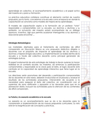 11
aprendizaje en colectivo, el acompañamiento académico y el papel activo
del maestro en y para su formación.
La práctica educativa cotidiana constituye el elemento central de nuestra
propuesta, por lo tanto, concebimos a la escuela como el espacio en donde la
capacitación se concreta como modelo de mejora de los aprendizajes.
El modelo de capacitación aspira a la formación de un profesor “tutor”
responsable y comprometido con su escuela, sus alumnos y alumnas y su
profesión. La actuación del maestro estará acompañado de un diálogo
oportuno, inventivo, ágil que permita ocasionar interrogantes a los alumnos y
reaccionar para encontrar ,,,
Estrategia Metodológica:
Los materiales diseñados para el tratamiento de contenidos de difícil
comprensión en Educación Básica es una propuesta didáctica dirigida a
docentes con el propósito de impactar el aprendizaje de los alumnos y
alumnas y mejorar el logro educativo, su implementación se realiza dentro de la
escuela y a través del colectivo docente como principal generador de
estrategias áulicas.
El papel fundamental de esta estrategia de trabajo lo llevan quienes la hacen
realidad en el contexto escolar, los maestros, así entonces su participación
comprometida y responsable es la clave para el éxito, el logro docente está
centrado en la capacidad de aprendizaje interactivo que tiene lugar en la
escuela.
Los directores serán promotores del desarrollo y participación comprometida
de los docentes en esta tarea, deberán involucrarse en el proceso y evaluar el
resultado de las actividades propuestas, intervendrán de acuerdo a la
necesidad para asegurar el éxito del colectivo, en coordinación con el
supervisor de zona verificarán y apoyarán a los docentes para que en la
planeación diaria, incluyan las actividades para la atención de los contenidos
de difícil comprensión.
La Tutoría y la asesoría académica a la escuela
La asesoría es un acompañamiento que se da a los docentes para la
comprensión e implementación de las nuevas propuestas curriculares. Su reto
está en la resignificación de conceptos y prácticas.
 