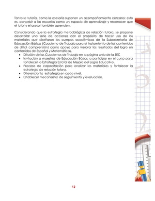 12
Tanto la tutoría, como la asesoría suponen un acompañamiento cercano; esto
es, concebir a las escuelas como un espacio de aprendizaje y reconocer que
el tutor y el asesor también aprenden.
Considerando que la estrategia metodológica de relación tutora, se propone
desarrollar una serie de acciones con el propósito de hacer uso de los
materiales que diseñaron los cuerpos académicos de la Subsecretaría de
Educación Básica (Cuaderno de Trabajo para el tratamiento de los contenidos
de difícil comprensión) como apoyo para mejorar los resultados del logro en
contenidos de Español y Matemáticas.
 Difusión de los Cuadernos de Trabajo en la página web de la SEC
 Invitación a maestros de Educación Básica a participar en el curso para
fortalecer la Estrategia Estatal de Mejora del Logro Educativo.
 Proceso de capacitación para analizar los materiales y fortalecer la
estrategia de relación tutora.
 Diferenciar la estrategia en cada nivel.
 Establecer mecanismos de seguimiento y evaluación.
 