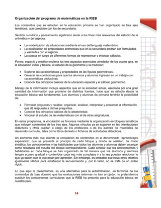 14
Organización del programa de matemáticas en la RIEB
Los contenidos que se estudian en la educación primaria se han organizado en tres ejes
temáticos, que coinciden con los de secundaria:
Sentido numérico y pensamiento algebraico alude a los fines más relevantes del estudio de la
aritmética y del álgebra:
 La modelización de situaciones mediante el uso del lenguaje matemático.
 La exploración de propiedades aritméticas que en la secundaria podrán ser formuladas
y validadas con el álgebra.
 La puesta en juego de diferentes formas de representar y efectuar cálculos.
Forma, espacio y medida encierra los tres aspectos esenciales alrededor de los cuales gira, en
la educación inicial y básica, el estudio de la geometría y la medición:
 Explorar las características y propiedades de las figuras geométricas.
 Generar las condiciones para que los alumnos y alumnas ingresen en un trabajo con
características deductivas.
 Conocer los principios básicos de la ubicación espacial y el cálculo geométrico.
Manejo de la información incluye aspectos que en la sociedad actual, asediada por una gran
cantidad de información que proviene de distintas fuentes, hace que su estudio desde la
educación básica sea fundamental. Los alumnos y alumnas de primaria tendrán la posibilidad
de:
 Formular preguntas y recabar, organizar, analizar, interpretar y presentar la información
que dé respuesta a dichas preguntas.
 Conocer los principios básicos de la aleatoriedad.
 Vincular el estudio de las matemáticas con el de otras asignaturas.
En estos programas, la vinculación se favorece mediante la organización en bloques temáticos
que incluyen contenidos de los tres ejes. Algunos vínculos ya se sugieren en las orientaciones
didácticas y otros quedan a cargo de los profesores o de los autores de materiales de
desarrollo curricular, tales como libros de texto o ficheros de actividades didácticas.
Un elemento más que atiende la vinculación de contenidos es el denominado “aprendizajes
esperados”, que se presenta al principio de cada bloque y donde se señalan, de modo
sintético, los conocimientos y las habilidades que todos los alumnos y alumnas deben alcanzar
como resultado del estudio del bloque correspondiente. Cabe señalar que los conocimientos y
habilidades en cada bloque se han organizado de tal manera que los alumnos y alumnas
tengan acceso gradual a contenidos cada vez más complejos y a la vez puedan relacionar lo
que ya saben con lo que están por aprender. Sin embargo, es probable que haya otros criterios
igualmente válidos para establecer la secuenciación y, por lo tanto, no se trata de un orden
rígido.
Lo que aquí te presentamos, es una alternativa para la autoformación, en términos de los
contenidos de bajo dominio que las evaluaciones externas no han arrojado, no pretendemos
sustituir los componentes curriculares que la RIEB ha prescrito para la educación básica en
nuestro país.
 