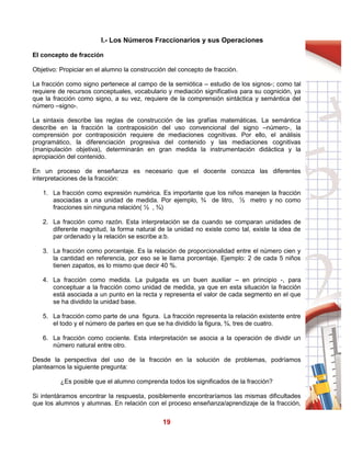 19
I.- Los Números Fraccionarios y sus Operaciones
El concepto de fracción
Objetivo: Propiciar en el alumno la construcción del concepto de fracción.
La fracción como signo pertenece al campo de la semiótica – estudio de los signos-; como tal
requiere de recursos conceptuales, vocabulario y mediación significativa para su cognición, ya
que la fracción como signo, a su vez, requiere de la comprensión sintáctica y semántica del
número –signo-.
La sintaxis describe las reglas de construcción de las grafías matemáticas. La semántica
describe en la fracción la contraposición del uso convencional del signo –número-, la
comprensión por contraposición requiere de mediaciones cognitivas. Por ello, el análisis
programático, la diferenciación progresiva del contenido y las mediaciones cognitivas
(manipulación objetiva), determinarán en gran medida la instrumentación didáctica y la
apropiación del contenido.
En un proceso de enseñanza es necesario que el docente conozca las diferentes
interpretaciones de la fracción:
1. La fracción como expresión numérica. Es importante que los niños manejen la fracción
asociadas a una unidad de medida. Por ejemplo, ¾ de litro, ½ metro y no como
fracciones sin ninguna relación( ½ , ¾)
2. La fracción como razón. Esta interpretación se da cuando se comparan unidades de
diferente magnitud, la forma natural de la unidad no existe como tal, existe la idea de
par ordenado y la relación se escribe a:b.
3. La fracción como porcentaje. Es la relación de proporcionalidad entre el número cien y
la cantidad en referencia, por eso se le llama porcentaje. Ejemplo: 2 de cada 5 niños
tienen zapatos, es lo mismo que decir 40 %.
4. La fracción como medida. La pulgada es un buen auxiliar – en principio -, para
conceptuar a la fracción como unidad de medida, ya que en esta situación la fracción
está asociada a un punto en la recta y representa el valor de cada segmento en el que
se ha dividido la unidad base.
5. La fracción como parte de una figura. La fracción representa la relación existente entre
el todo y el número de partes en que se ha dividido la figura, ¾, tres de cuatro.
6. La fracción como cociente. Esta interpretación se asocia a la operación de dividir un
número natural entre otro.
Desde la perspectiva del uso de la fracción en la solución de problemas, podríamos
plantearnos la siguiente pregunta:
¿Es posible que el alumno comprenda todos los significados de la fracción?
Si intentáramos encontrar la respuesta, posiblemente encontraríamos las mismas dificultades
que los alumnos y alumnas. En relación con el proceso enseñanza/aprendizaje de la fracción,
 
