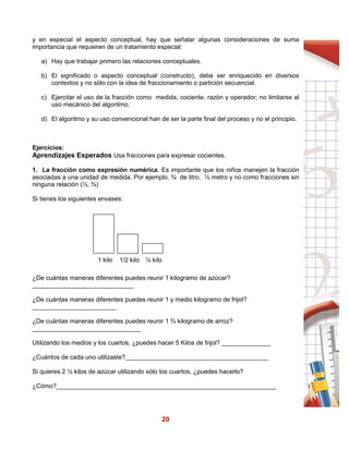 20
y en especial el aspecto conceptual, hay que señalar algunas consideraciones de suma
importancia que requieren de un tratamiento especial:
a) Hay que trabajar primero las relaciones conceptuales.
b) El significado o aspecto conceptual (constructo), debe ser enriquecido en diversos
contextos y no sólo con la idea de fraccionamiento o partición secuencial.
c) Ejercitar el uso de la fracción como medida, cociente, razón y operador; no limitarse al
uso mecánico del algoritmo.
d) El algoritmo y su uso convencional han de ser la parte final del proceso y no el principio.
Ejercicios:
Aprendizajes Esperados Usa fracciones para expresar cocientes.
1. La fracción como expresión numérica. Es importante que los niños manejen la fracción
asociadas a una unidad de medida. Por ejemplo, ¾ de litro, ½ metro y no como fracciones sin
ninguna relación (½, ¾)
Si tienes los siguientes envases:
1 kilo 1/2 kilo ¼ kilo
¿De cuántas maneras diferentes puedes reunir 1 kilogramo de azúcar?
_____________________________
¿De cuántas maneras diferentes puedes reunir 1 y medio kilogramo de frijol?
________________________
¿De cuántas maneras diferentes puedes reunir 1 ¾ kilogramo de arroz?
_______________________________
Utilizando los medios y los cuartos, ¿puedes hacer 5 Kilos de frijol? ______________
¿Cuántos de cada uno utilizaste?_________________________________________
Si quieres 2 ½ kilos de azúcar utilizando sólo los cuartos, ¿puedes hacerlo?
¿Cómo?_______________________________________________________________
 