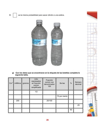 26
El es la misma probabilidad para sacar cilindro o una esfera.
g) Con los datos que se encentraran en la etiqueta de las botellas completa la
siguiente tabla.
Cm3
mililitros gramos
Litro
expresados
en fracción
común
simplificada
Fracción
común con
denominador
100
Se lee %
Número
decimal
1/2
75 por ciento
200 20/100
.25
60
 
