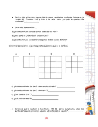 28
 Sandra, Julia y Francisco han recibido la misma cantidad de bombones. Sandra se ha
comido 5/6, Francisco 7/12 y Julia 3 de cada cuatro. ¿A quién le quedan más
bombones?_______________
 En un reloj de manecillas….
a).¿Cuántos minutos son dos quintas partes de una hora?
b).¿Qué parte de una hora son cinco minutos?
c).¿Cuántos minutos son dos terceras partes de tres cuartos de hora?
Considera los siguientes esquemas para las cuestiones que se te plantean.
A B C D
a). ¿Cuántas unidades del tipo B caben en el cuadrado C?__________________
b). ¿Cuántas unidades del tipo D caben en C?____________________________
c). ¿Qué parte de B es C?___________________________
d). ¿qué parte de B es D?___________________________
 Del dinero que le regalaron a Juan Carlos -180. 00 - por su cumpleaños, utilizó tres
quintas partes para comprar un juguete. ¿Cuánto costó el juguete? _______________
 