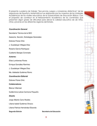 3
El presente cuaderno de trabajo “Secuencias, juegos y conexiones didácticas” de las
asignaturas de Español y Matemáticas fue elaborado por los maestros de las Unidades
Académicas de los niveles educativos de la Subsecretaria de Educación Básica. Con
el propósito de contribuir en el Reforzamiento Académico de los contenidos que
presentan algún grado de dificultad para elevar la calidad educativa de de niños,
niñas y jóvenes en las diferentes regiones del Estado.
Coordinación General
Secretaría Técnica de la SEC
Asesoría, Sección, Estrategias Generales:
Dolores Flores Ortiz
J. Guadalupe Villegas Díaz
Rosario García Rodríguez
Cudberto Barajas Coronado
Autores:
Elías Lumbreras Flores
Enrique González Ramírez
J. Guadalupe Villegas Díaz
Ma. Adelaida Gutiérrez Romo
Coordinación Editorial
Dolores Flores Ortiz
Colaboradores
Blanca Villarreal
Guillermina Leticia Carmona Pequeño
Diseño
Jorge Alberto Cano Rosiles
Liliana Isabel Gutiérrez Orozco
Liliana Patricia Hernández Elizondo
Segunda Edición Secretaría de Educación
 