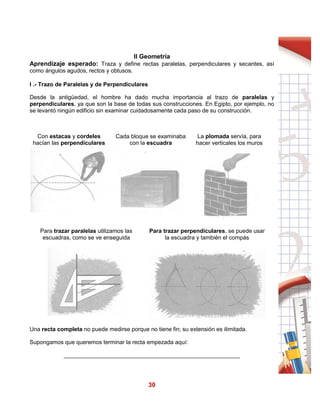 30
II Geometría
Aprendizaje esperado: Traza y define rectas paralelas, perpendiculares y secantes, así
como ángulos agudos, rectos y obtusos.
I .- Trazo de Paralelas y de Perpendiculares
Desde la antigüedad, el hombre ha dado mucha importancia al trazo de paralelas y
perpendiculares, ya que son la base de todas sus construcciones. En Egipto, por ejemplo, no
se levantó ningún edificio sin examinar cuidadosamente cada paso de su construcción.
Con estacas y cordeles
hacían las perpendiculares
Cada bloque se examinaba
con la escuadra
La plomada servía, para
hacer verticales los muros
Para trazar paralelas utilizamos las
escuadras, como se ve enseguida
Para trazar perpendiculares, se puede usar
la escuadra y también el compás
Una recta completa no puede medirse porque no tiene fin; su extensión es ilimitada.
Supongamos que queremos terminar la recta empezada aquí:
_______________________________________________________
 