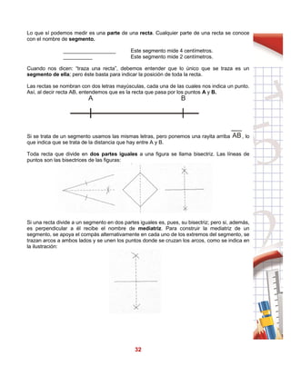 32
Lo que sí podemos medir es una parte de una recta. Cualquier parte de una recta se conoce
con el nombre de segmento.
__________________ Este segmento mide 4 centímetros.
__________ Este segmento mide 2 centímetros.
Cuando nos dicen: “traza una recta”, debemos entender que lo único que se traza es un
segmento de ella; pero éste basta para indicar la posición de toda la recta.
Las rectas se nombran con dos letras mayúsculas, cada una de las cuales nos indica un punto.
Así, al decir recta AB, entendemos que es la recta que pasa por los puntos A y B.
Si se trata de un segmento usamos las mismas letras, pero ponemos una rayita arriba , lo
que indica que se trata de la distancia que hay entre A y B.
Toda recta que divide en dos partes iguales a una figura se llama bisectriz. Las líneas de
puntos son las bisectrices de las figuras:
Si una recta divide a un segmento en dos partes iguales es, pues, su bisectriz; pero si, además,
es perpendicular a él recibe el nombre de mediatriz. Para construir la mediatriz de un
segmento, se apoya el compás alternativamente en cada uno de los extremos del segmento, se
trazan arcos a ambos lados y se unen los puntos donde se cruzan los arcos, como se indica en
la ilustración:
A B
AB
 