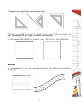 33
Para trazar líneas perpendiculares usa la escuadra, así:
Para hacer un cuadrado usa siempre la escuadra y serán perpendiculares sus lados: mide
éstos con una regla, para que tengan exactamente la misma medida.
Los lados opuestos del cuadrado son paralelos, porque están siempre a la misma distancia.
Paralelas
Las líneas paralelas son como las rayas de tu cuaderno, los rieles del ferrocarril, los alambres
de la luz, etc.
 