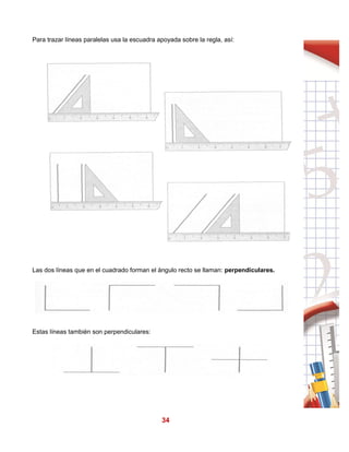 34
Para trazar líneas paralelas usa la escuadra apoyada sobre la regla, así:
Las dos líneas que en el cuadrado forman el ángulo recto se llaman: perpendiculares.
Estas líneas también son perpendiculares:
 