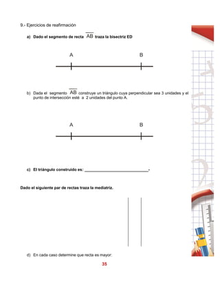 35
9.- Ejercicios de reafirmación
a) Dado el segmento de recta traza la bisectriz ED
b) Dada el segmento construye un triángulo cuya perpendicular sea 3 unidades y el
punto de intersección esté a 2 unidades del punto A.
c) El triángulo construido es: _____________________________-
Dado el siguiente par de rectas traza la mediatriz.
d) En cada caso determine que recta es mayor:
AB
A B
AB
A B
 
