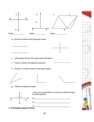 36
C B A C
A B
A
D C D B
Recta:___________ Recta:___________ Recta:____________
e) Escribe el nombre de las siguientes líneas
 ¿Qué ángulos forman dos rectas perpendiculares?
 Traza la mediatriz del siguiente segmento
f) Escribe el nombre a cada uno de estos ángulos:
g) Observa el siguiente ángulo:
A B
¿Cómo se le puede llamar a la recta que divide al ángulo
en partes iguales?
a).______________________________________
b).______________________________________
c).______________________________________
II . Principales Figuras Planas
 