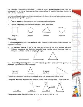 37
Los triángulos, cuadriláteros, polígonos y círculos se llaman figuras planas porque todas sus
partes están en un mismo plano, como el plano de una hoja de papel, el plano del pizarrón, el
plano de una pared, etc.
Las figuras planas limitadas por líneas rectas tienen el mismo número de lados que de ángulos.
Se dividen en dos grandes grupos:
1º Figuras regulares: las que tienen sus ángulos y sus lados iguales.
2º Figuras irregulares: las que tienen ángulos y lados desiguales.
Regular Regular Irregular Irregular
Triángulos
La palabra triángulo significa tres ángulos; luego, los triángulos son las figuras que tienen tres
ángulos y tres lados.
a) El triángulo regular, o sea el que tiene sus ángulos y sus lados iguales, se llama
triángulo equilátero. La siguiente ilustración nos muestra cómo podemos trazar un
triángulo equilátero usando el compás y la regla.
b) Los triángulos irregulares son: el isósceles, que tiene sólo dos lados iguales, y el
escaleno, cuyos tres lados son diferentes.
Triángulo
isósceles
Triángulo
escaleno
También se construyen usando el compás y la regla. Las ilustraciones indican cómo
Triángulos isósceles. Ejemplo: lado desigual o base, 2 cm; lados iguales, 2.4 cm cada uno.
Triángulo escaleno. Ejemplo: un lado de 4 cm. otro de 3 cm y otro de 2 cm
2 cm 2 cm 2 cm
2.4 cm 2.4 cm
 