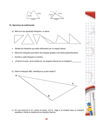 38
10.- Ejercicios de reafirmación
a) Marca en los siguientes triángulos su altura.
 Señala los triángulos que estén delineados por un ángulo obtuso.
 Marca los triángulos que tienen dos ángulos iguales y dos lados perpendiculares.
 Escribe a cada triángulo su nombre.
 ¿Cuál es la suma de la medida de los ángulos internos de un triángulo?_________.
b) Dado el triángulo ABC, identifique su punto medio P.
A
C
B
c) En una recta de 6 cm. marca el centro, con la regla y el compás traza un triángulo
equilátero. Indica la medida de sus ángulos internos.
4 cm
2 cm
3 cm 3 cm
4 cm
2 cm
 