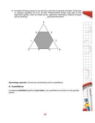 39
d) El maestro Enrique propuso a sus alumnos y alumnas la siguiente actividad: Construyan
un triángulo equilátero de 9 cm. de lado. Posteriormente dividan cada lado en tres
segmentos iguales. Unan los límites de los segmentos intermedios; Observa la figura
que se construyó. ¿Qué perímetro tiene?
Aprendizaje esperado: Conoce las características de los cuadriláteros.
III . Cuadriláteros
La palabra cuadrilátero significa cuatro lados. Los cuadriláteros se dividen en tres grandes
grupos:
A
E
F
G BH
I
C
D
 