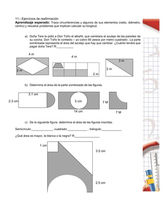 41
11.- Ejercicios de reafirmación
Aprendizaje esperado: Traza circunferencias y algunos de sus elementos (radio, diámetro,
centro) y resuelve problemas que implican calcular su longitud.
a) Doña Tere le pidió a Don Toño el albañil, que cambiara el azulejo de las paredes de
su cocina. Don Toño le contesto – yo cobro 60 pesos por metro cuadrado-. La parte
sombreada representa el área del azulejo que hay que cambiar. ¿Cuánto tendrá que
pagar doña Tere? R:__________
b) Determina el área de la parte sombreada de las figuras.
c) De la siguiente figura determina el área de las figuras inscritas:
Semicírculo:_____________, cuadrado:____________ , triángulo:____________
¿Qué área es mayor, la blanca o la negra? R:_______________
2 m
4 m
2 m
3 m
2 m
4 m
3.1 cm
2.3 cm 7 M
7 M14 cm
5 cm
2.5 cm
3.5 cm
1 cm
 