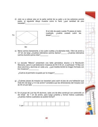 42
d) Julio va a colocar piso en la parte central de su patio y en los extremos pondrá
pasto, el siguiente dibujo muestra como lo hará, ¿qué cantidad de piso
necesita?_________________________
7m
12m
Si el rollo de pasto cuesta 75 pesos el metro
cuadrado, ¿cuánto costará cubrir las
áreas?________
8m
e) María camina diariamente, si da cuatro vueltas y la alameda mide .15km de ancho y
.57 km de largo ¿Cuántos kilómetros camina diarios?______ ¿Cuántos kilómetros
camina durante quince días?________
f) La escuela “México” presentará una tabla gimnástica alusiva a la Revolución
Mexicana, para lo cual elaboraron mosaicos de 45 X 45 cm, si participan 15 filas con
doce alumnos y alumnas en cada una, ¿qué medida tendrá la imagen formada con
los mosaicos?__________
¿Cuál es el perímetro ocupado por la imagen?_________
g) ¿Cuántas piezas de mosaico se necesitan para cubrir el piso de una habitación que
mide 6m de largo y 4 m de ancho? considera que las dimensiones del mosaico son
de 45 cm por lado. _____________________________________
h) En el grupo de Luis hay 45 alumnos, cada uno de ellos construyó con cartoncillo un
dm lineal de 1 cm de ancho, para luego juntarlos y formar metros cuadrados.
¿Cuántos metros cuadrados se podrán formar?
1 cm
 