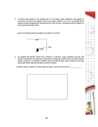 43
i) Un perro está atado a una cadena de 2 m de largo unida mediante una argolla, a
una barra en forma de ángulo recto cuyos lados miden 2 m y 4 m. La argolla de la
cadena puede desplazarse libremente por toda la barra. Sombrea toda la región en
la que el perro puede estar.
¿Cuál es el área total de la región que abarca el perro?
j) Un agente de bienes raíces fue a ofrecer un terreno, cuya superficie era de 216
metros cuadrados. El presunto comprador le preguntó cuales eran las dimensiones
(largo y ancho) y el hombre contestó; se me olvidó el dato, pero recuerdo muy bien
que el perímetro total del terreno es de 60 metros.
¿Podría deducir usted con estos datos el largo y ancho del terreno? ____________
4 M
2 M
2 M
 