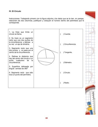 44
IV. El Círculo
Instrucciones: Trabajando primero con la figura adjunta y los datos que se te dan, en parejas,
relacionen las dos columnas; justifiquen y coloquen el número dentro del paréntesis que le
corresponde.
1. La línea que limita un
círculo se llama.
2. Su trazo es un segmento
recto que une dos puntos de
la circunferencia y delinea a
su vez un eje de simetría.
3. Segmento recto que une
dos puntos y no pasa por el
centro de la circunferencia.
4. Delinea la distancia que
hay del centro del círculo a un
punto cualquiera de la
circunferencia.
5. Superficie delineada por
ángulo cerrado de 3600.
6. Segmento recto que sólo
toca un punto del perímetro.
( ) Cuerda.
( ) Circunferencia.
( ) Tangente.
( ) Diámetro.
( ) Círculo.
( ) Radio.
 