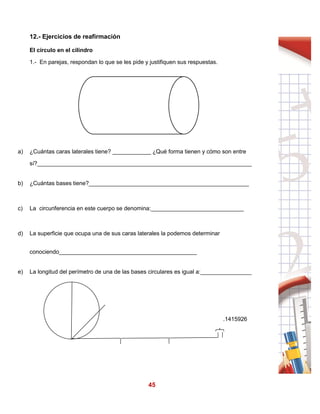45
12.- Ejercicios de reafirmación
El círculo en el cilindro
1.- En parejas, respondan lo que se les pide y justifiquen sus respuestas.
a) ¿Cuántas caras laterales tiene? ____________ ¿Qué forma tienen y cómo son entre
sí?___________________________________________________________________
b) ¿Cuántas bases tiene?__________________________________________________
c) La circunferencia en este cuerpo se denomina:_____________________________
d) La superficie que ocupa una de sus caras laterales la podemos determinar
conociendo___________________________________________
e) La longitud del perímetro de una de las bases circulares es igual a:________________
.1415926
 
