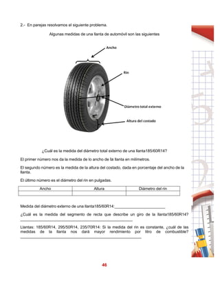 46
2.- En parejas resolvamos el siguiente problema.
Algunas medidas de una llanta de automóvil son las siguientes
¿Cuál es la medida del diámetro total externo de una llanta185/60R14?
El primer número nos da la medida de lo ancho de la llanta en milímetros.
El segundo número es la medida de la altura del costado, dada en porcentaje del ancho de la
llanta.
El último número es el diámetro del rin en pulgadas.
Ancho Altura Diámetro del rin
Medida del diámetro externo de una llanta185/60R14:_______________________
¿Cuál es la medida del segmento de recta que describe un giro de la llanta185/60R14?
___________________________________________________
Llantas: 185/60R14, 295/50R14, 235/70R14: Si la medida del rin es constante, ¿cuál de las
medidas de la llanta nos dará mayor rendimiento por litro de combustible?
_______________________________________________________
 