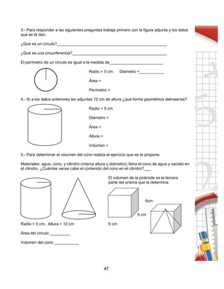 47
3.- Para responder a las siguientes preguntas trabaja primero con la figura adjunta y los datos
que se te dan.
¿Qué es un círculo?_________________________________________________
¿Qué es una circunferencia?__________________________________________
El perímetro de un círculo es igual a la medida de________________________
Radio = 5 cm. Diámetro =___________
Área =
Perímetro =
4.- Si a los datos anteriores les adjuntas 12 cm de altura ¿qué forma geométrica delinearías?
Radio = 5 cm
Diámetro =
Área =
Altura =
Volumen =
5.- Para determinar el volumen del cono realiza el ejercicio que se te propone.
Materiales: agua, cono, y cilindro (misma altura y diámetro); llena el cono de agua y vacíalo en
el cilindro. ¿Cuántas veces cabe el contenido del cono en el cilindro?___
Radio = 5 cm, Altura = 12 cm
Área del círculo _________
Volumen del cono ___________
El volumen de la pirámide es la tercera
parte del prisma que la determina.
6cm
6 cm
6 cm
 