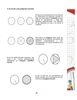 48
V. El círculo y los polígonos inscritos
El trazo de la circunferencia es muy útil para
la construcción de polígonos inscritos en
ellas. Así, para hacer un cuadrado se traza
primero la circunferencia, y luego dos
diámetros perpendiculares. Los extremos
de los diámetros se unen y se forma el
cuadrado.
Para trazar un octágono basta trazar las
bisectrices de los ángulos que forman dos
diámetros perpendiculares y unir,
sucesivamente, los puntos señalados en la
circunferencia.
Si con la medida del radio, trazamos tres
arcos y los unimos ordenadamente,
delineamos un triángulo equilátero
inscrito.
Si con el radio de una circunferencia se
trazan cuerdas, una a continuación de otra,
se forma un hexágono inscrito.
 