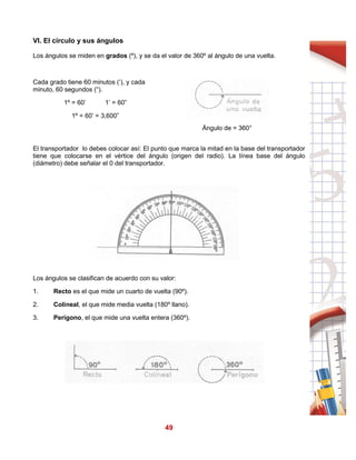 49
VI. El círculo y sus ángulos
Los ángulos se miden en grados (º), y se da el valor de 360º al ángulo de una vuelta.
Cada grado tiene 60 minutos (‘), y cada
minuto, 60 segundos (“).
1º = 60’ 1’ = 60”
1º = 60’ = 3,600”
Ángulo de = 360°
El transportador lo debes colocar así: El punto que marca la mitad en la base del transportador
tiene que colocarse en el vértice del ángulo (origen del radio). La línea base del ángulo
(diámetro) debe señalar el 0 del transportador.
Los ángulos se clasifican de acuerdo con su valor:
1. Recto es el que mide un cuarto de vuelta (90º).
2. Colineal, el que mide media vuelta (180º llano).
3. Perígono, el que mide una vuelta entera (360º).
 