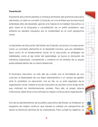 5
Presentación
El presente documento plantea un enfoque promisorio del quehacer educativo
del Estado. La visión es convertir a Coahuila, en una entidad que irrumpa hacia
estándares altos de desarrollo, gracias a la mejora en la Calidad Educativa. La
gran tarea es la búsqueda y consolidación de un perfil ciudadano, que
enfrente los desafíos impuestos por la modernidad en la multi perspectiva
social.
La Secretaría de Educación del Estado de Coahuila, reconoce a la educación
como un concepto elemental en el desarrollo humano, que por añadidura,
tiene como fin el fortalecimiento social. En la educación se privilegian las
habilidades como el eje motor del aprendizaje, se busca la formación de
individuos preparados, competentes y creativos en los ámbitos de su propia
particularidad dentro de un marco referencial.
El fenómeno educativo va más allá de cumplir con la formalidad de una
currícula, el desempeño de una labor administrativa o un campo de gestión
ante la autoridad. La educación, hoy en día, es un ente regulador de la
organización social. Valorar la acción educativa es asumirla como el eje rector
que motivará las transformaciones sociales. Para ello, el propio sistema
institucional, debe tener como principio la mejora continua de la organización.
Uno de los planteamientos de la política educativa del Estado, es fortalecer un
programa de mejora continua, que impulse la calidad con perspectivas de
elevar la eficiencia terminal de los coahuilenses. Para cumplir los objetivos, se
 