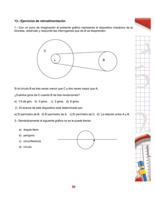 50
13.- Ejercicios de retroalimentación
1.- Con un poco de imaginación el presente gráfico representa el dispositivo mecánico de la
bicicleta, obsérvalo y responde las interrogantes que de él se desprenden.
Si el círculo B es tres veces menor que C y dos veces mayor que A;
¿Cuántos giros da C cuando B da tres revoluciones?
a) 1/3 de giro. b) 3 giros. c) 2 giros. d) 6 giros.
2.- El avance de este dispositivo está determinado por:
a) El perímetro de B. b) El perímetro de A. c) El perímetro de C. d) La relación entre A y B
3.- Semánticamente al siguiente gráfico no se le puede llamar:
a) ángulo llano
b) perígono
c) circunferencia
d) círculo
C
A B
 