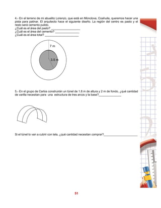 51
4.- En el terreno de mi abuelito Lorenzo, que está en Monclova, Coahuila, queremos hacer una
pista para patinar. El arquitecto hace el siguiente diseño. La región del centro es pasto y el
resto será cemento pulido.
¿Cuál es el área del pasto? __________________
¿Cuál es el área del cemento? _______________
¿Cuál es el área total? _____________________
5.- En el grupo de Carlos construirán un túnel de 1.8 m de altura y 2 m de fondo, ¿qué cantidad
de varilla necesitan para una estructura de tres arcos y la base?______________
Si el túnel lo van a cubrir con tela, ¿qué cantidad necesitan comprar?_____________________
7 m
3.5 m
 