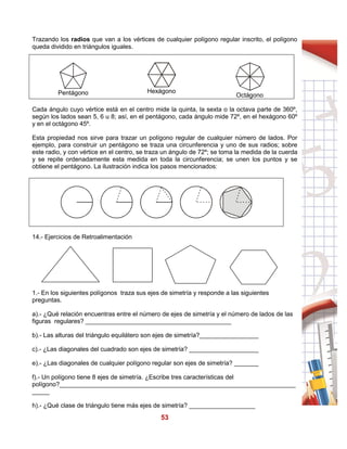 53
Trazando los radios que van a los vértices de cualquier polígono regular inscrito, el polígono
queda dividido en triángulos iguales.
Cada ángulo cuyo vértice está en el centro mide la quinta, la sexta o la octava parte de 360º,
según los lados sean 5, 6 u 8; así, en el pentágono, cada ángulo mide 72º, en el hexágono 60º
y en el octágono 45º.
Esta propiedad nos sirve para trazar un polígono regular de cualquier número de lados. Por
ejemplo, para construir un pentágono se traza una circunferencia y uno de sus radios; sobre
este radio, y con vértice en el centro, se traza un ángulo de 72º; se toma la medida de la cuerda
y se repite ordenadamente esta medida en toda la circunferencia; se unen los puntos y se
obtiene el pentágono. La ilustración indica los pasos mencionados:
14.- Ejercicios de Retroalimentación
1.- En los siguientes polígonos traza sus ejes de simetría y responde a las siguientes
preguntas.
a).- ¿Qué relación encuentras entre el número de ejes de simetría y el número de lados de las
figuras regulares? __________________________________________
b).- Las alturas del triángulo equilátero son ejes de simetría?_________________
c).- ¿Las diagonales del cuadrado son ejes de simetría? ____________________
e).- ¿Las diagonales de cualquier polígono regular son ejes de simetría? _______
f).- Un polígono tiene 8 ejes de simetría. ¿Escribe tres características del
polígono?____________________________________________________________________
_____
h).- ¿Qué clase de triángulo tiene más ejes de simetría? ___________________
Pentágono Hexágono
Octágono
 