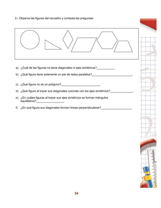 54
2.- Observa las figuras del recuadro y contesta las preguntas:
a) ¿Cuál de las figuras no tiene diagonales ni ejes simétricos?___________.
b) ¿Qué figura tiene solamente un par de lados paralelos?_________________________.
c) ¿Qué figura no es un polígono?________________________.
d) ¿Qué figura al trazar sus diagonales coincide con los ejes simétricos?______________.
e) ¿En cuáles figuras al trazar sus ejes simétricos se forman triángulos
equiláteros?_________________.
f) ¿En qué figura sus diagonales forman líneas perpendiculares?___________________.
 