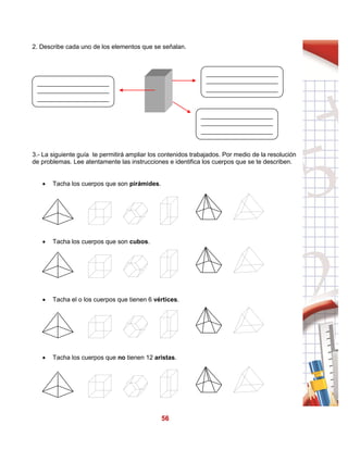 56
2. Describe cada uno de los elementos que se señalan.
3.- La siguiente guía te permitirá ampliar los contenidos trabajados. Por medio de la resolución
de problemas. Lee atentamente las instrucciones e identifica los cuerpos que se te describen.
 Tacha los cuerpos que son pirámides.
 Tacha los cuerpos que son cubos.
 Tacha el o los cuerpos que tienen 6 vértices.
 Tacha los cuerpos que no tienen 12 aristas.
 