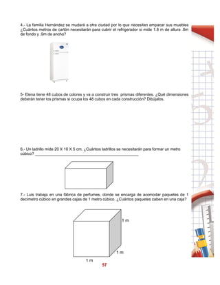 57
4.- La familia Hernández se mudará a otra ciudad por lo que necesitan empacar sus muebles
¿Cuántos metros de cartón necesitarán para cubrir el refrigerador si mide 1.8 m de altura .8m
de fondo y .9m de ancho?
5- Elena tiene 48 cubos de colores y va a construir tres prismas diferentes. ¿Qué dimensiones
deberán tener los prismas si ocupa los 48 cubos en cada construcción? Dibújalos.
6.- Un ladrillo mide 20 X 10 X 5 cm. ¿Cuántos ladrillos se necesitarán para formar un metro
cúbico? _______________________________________________
7.- Luis trabaja en una fábrica de perfumes, donde se encarga de acomodar paquetes de 1
decímetro cúbico en grandes cajas de 1 metro cúbico. ¿Cuántos paquetes caben en una caja?
1 m
1 m
1 m
 